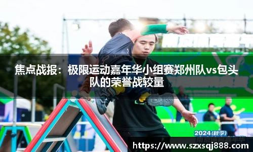 焦点战报：极限运动嘉年华小组赛郑州队vs包头队的荣誉战较量